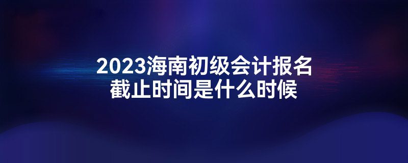 2023海南初级会计报名截止时间是什么时候