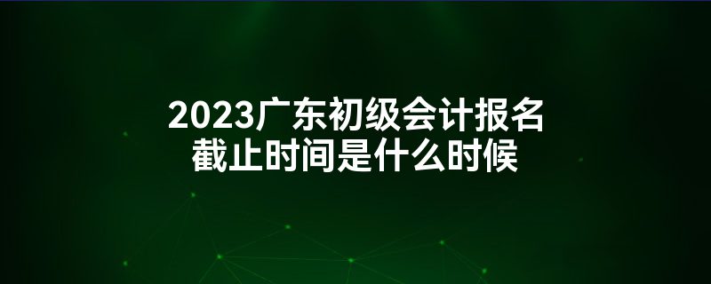 2023广东初级会计报名截止时间是什么时候