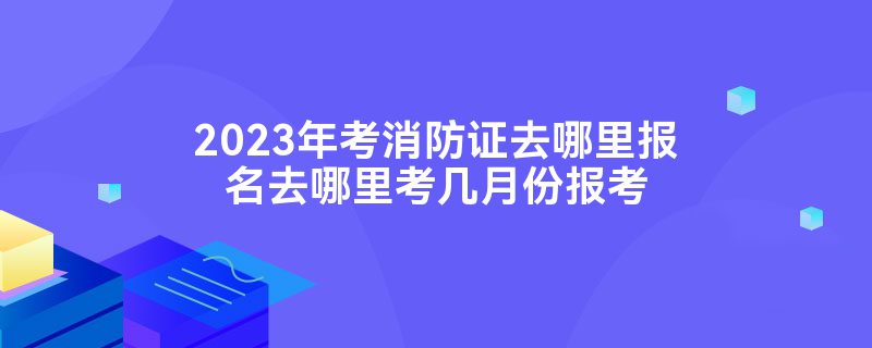 2023年考消防证去哪里报名去哪里考几月份报考