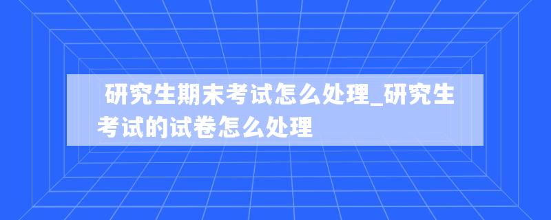  研究生期末考试怎么处理_研究生考试的试卷怎么处理