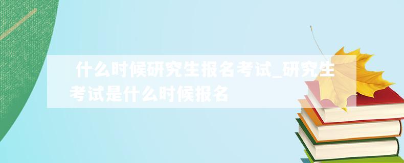  什么时候研究生报名考试_研究生考试是什么时候报名