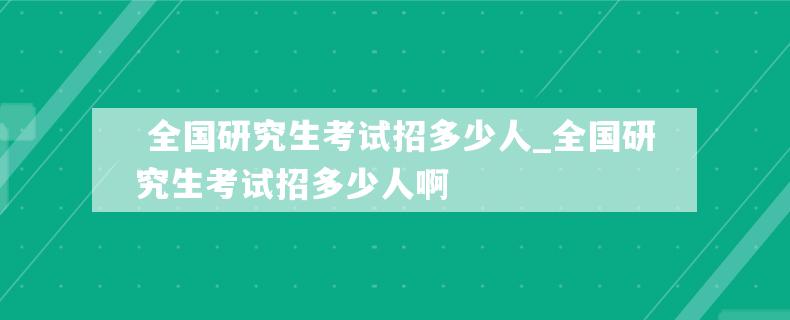  全国研究生考试招多少人_全国研究生考试招多少人啊