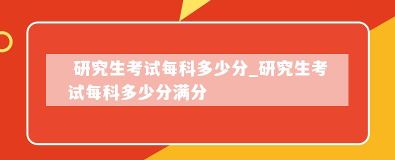  研究生考试每科多少分_研究生考试每科多少分满分