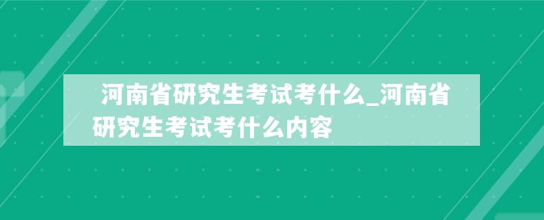  河南省研究生考试考什么_河南省研究生考试考什么内容