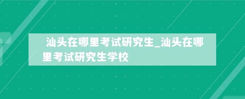  汕头在哪里考试研究生_汕头在哪里考试研究生学校