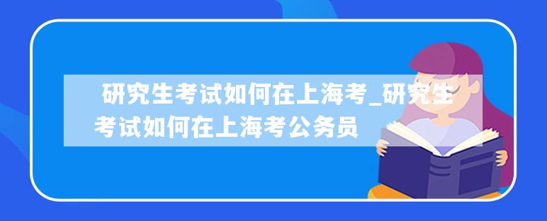  研究生考试如何在上海考_研究生考试如何在上海考公务员