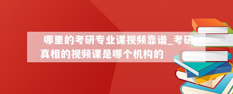  哪里的考研专业课视频靠谱_考研真相的视频课是哪个机构的