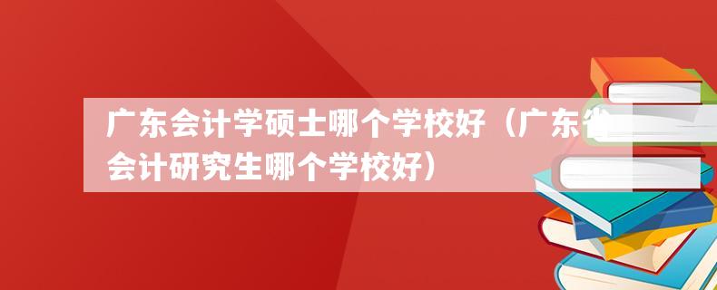 广东会计学硕士哪个学校好（广东省会计研究生哪个学校好）