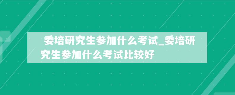  委培研究生参加什么考试_委培研究生参加什么考试比较好