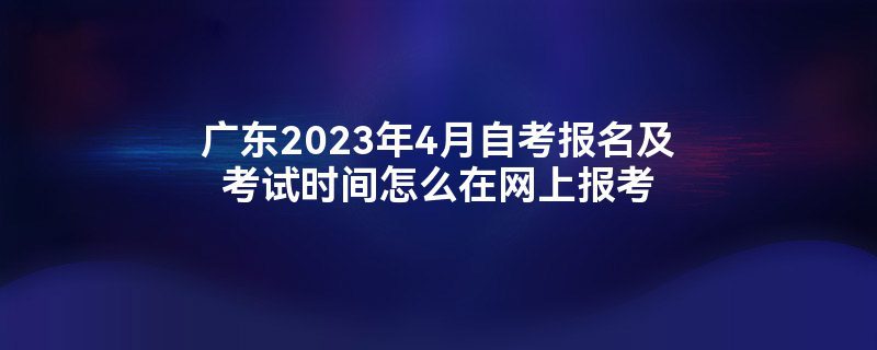 广东2023年4月自考报名及考试时间怎么在网上报考