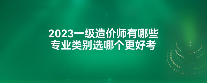 2023一级造价师有哪些专业类别选哪个更好考