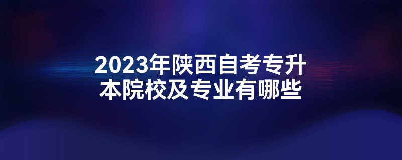 2023年陕西自考专升本院校及专业有哪些