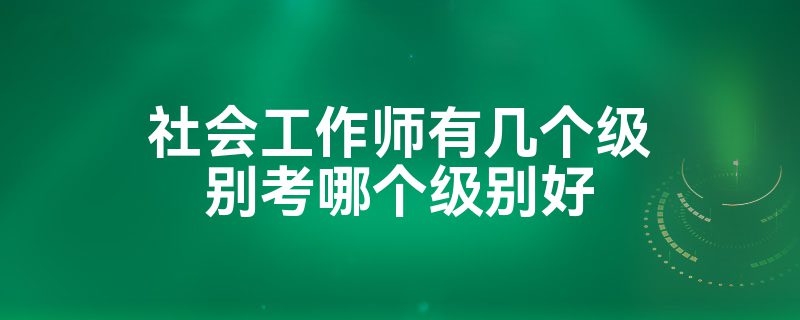 社会工作师有几个级别考哪个级别好